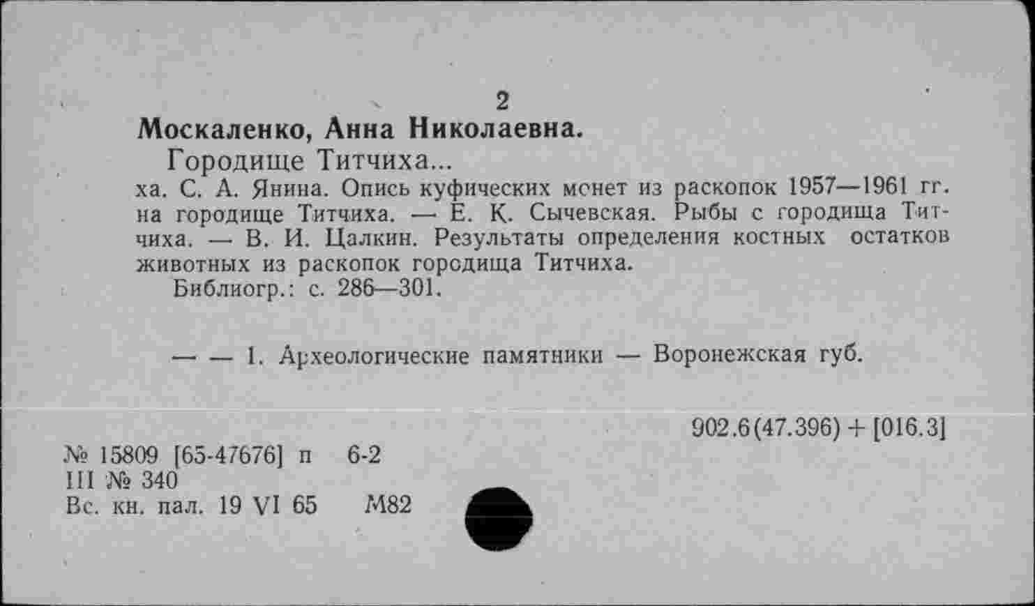 ﻿2
Москаленко, Анна Николаевна.
Городище Титчиха...
ха. С. А. Янина. Опись куфических монет из раскопок 1957—1961 гг. на городище Титчиха. — Е. К. Сычевская. Рыбы с городища Титчиха. — В. И. Цалкин. Результаты определения костных остатков животных из раскопок городища Титчиха.
Библиогр.: с. 286—301.
—■ —г 1. Археологические памятники — Воронежская губ.
№ 15809 [65-47676] п 6-2
III № 340
Вс. кн. пал. 19 VI 65	М82
902.6(47.396)+ [016.3]